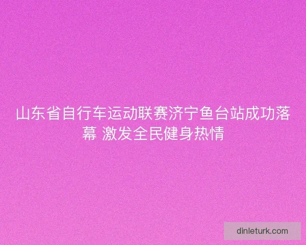 山东省自行车运动联赛济宁鱼台站成功落幕 激发全民健身热情