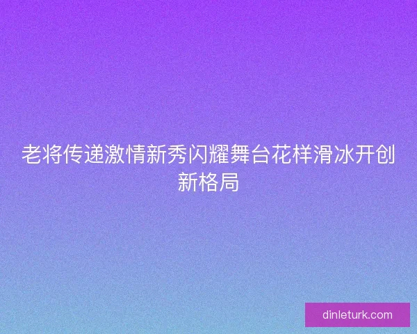 老将传递激情新秀闪耀舞台花样滑冰开创新格局