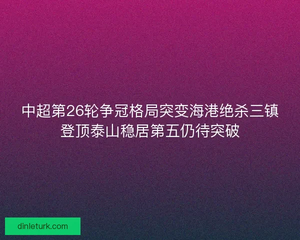 中超第26轮争冠格局突变海港绝杀三镇登顶泰山稳居第五仍待突破