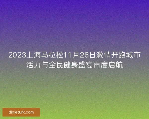 2023上海马拉松11月26日激情开跑城市活力与全民健身盛宴再度启航