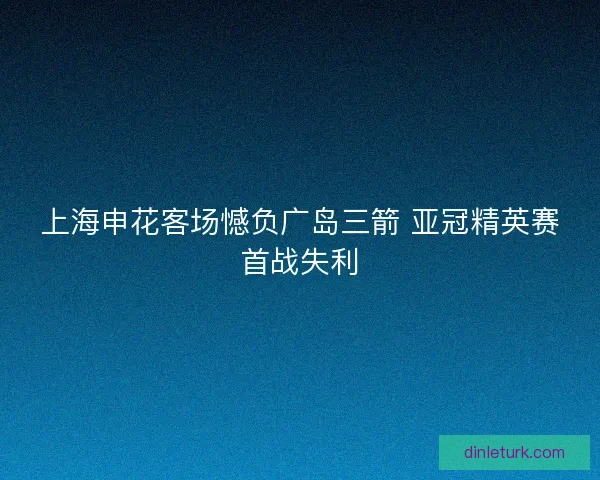 上海申花客场憾负广岛三箭 亚冠精英赛首战失利