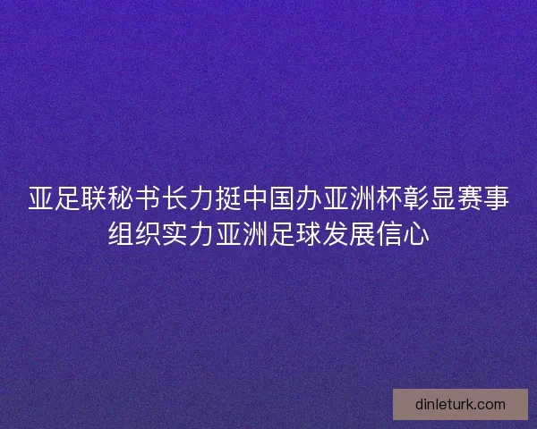 亚足联秘书长力挺中国办亚洲杯彰显赛事组织实力亚洲足球发展信心